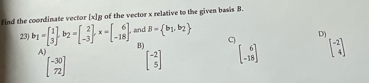 Find the coordinate vector [x]B of the vector x relative to the given basis B.
{b1, b2}
23) b1 =|
b2
and B =
X =
-18
B)
A)
-30
72
-18
25.
