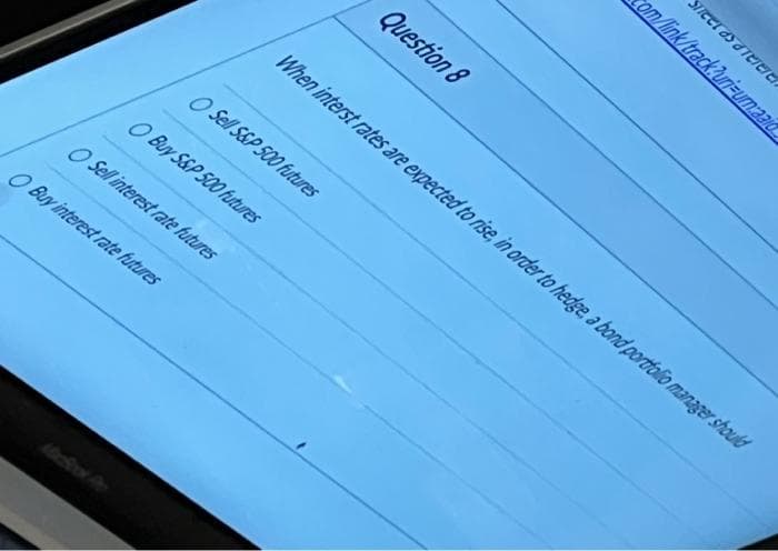 O Sell S&P 500 futures
O Buy S&P 500 futures
O Sell interest rate futures
O Buy interest rate futures
Question 8
When interst rates are expected to rise, in order to hedge, a bond portfolio manager should
com/link/track?uri-umaald
Street as a retelel