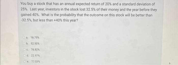 You buy a stock that has an annual expected return of 20% and a standard deviation of
25%. Last year, investors in the stock lost 32.5% of their money and the year before they
gained 40%. What is the probability that the outcome on this stock will be better than
-32.5%, but less than +40% this year?
a. 18.75%
b. 52.50%
c. 78.82%
d. 22.97%
e. 77.03%