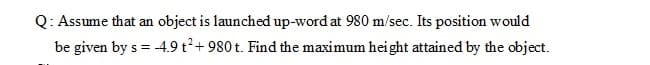 Q: Assume that an object is launched up-word at 980 m/sec. Its position would
be given by s = -4.9 t²+ 980 t. Find the maximum height attained by the object.
