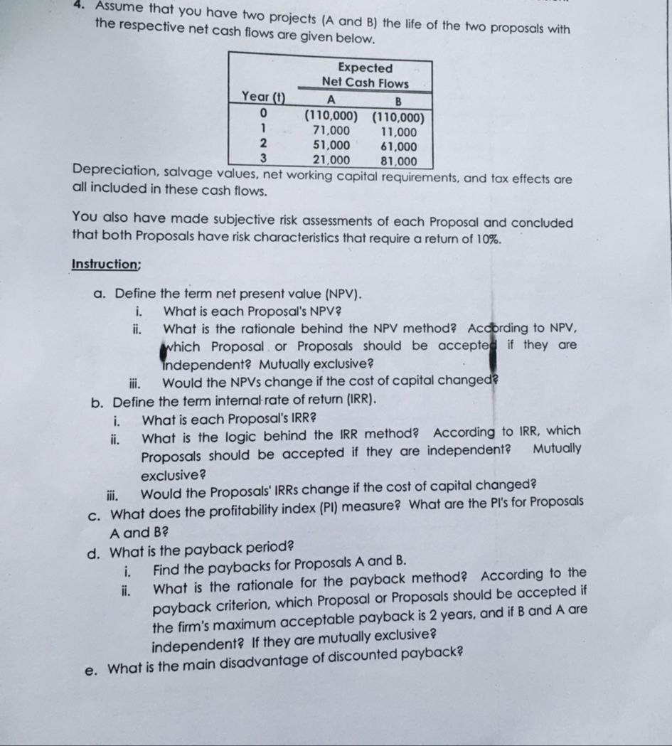 Assume that you have two projects (A and B) the life of the two proposals with
the respective net cash flows are given below.
Expected
Net Cash Flows
Year (t)
B
(110,000) (110,000)
71,000
51,000
21,000
Depreciation, salvage values, net working capital requirements, and tax effects are
1
11,000
61,000
81,000
2
3
all included in these cash flows.
You also have made subjective risk assessments of each Proposal and concluded
that both Proposals have risk characteristics that require a return of 10%.
Instruction;
a. Define the term net present value (NPV).
i.
What is each Proposal's NPV?
What is the rationale behind the NPV method? According to NPV,
which Proposal. or Proposals should be accepted if they are
Independent? Mutually exclusive?
Would the NPVS change if the cost of capital changed?
ii.
iii.
b. Define the term internal rate of return (IRR).
What is each Proposal's IRR?
What is the logic behind the IRR method? According to IRR, which
Proposals should be accepted if they are independent?
exclusive?
i.
ii.
Mutually
i.
Would the Proposals' IRRSS change if the cost of capital changed?
c. What does the profitability index (PI) measure? What are the PI's for Proposals
A and B?
d. What is the payback period?
i.
What is the rationale for the payback method? According to the
payback criterion, which Proposal or Proposals should be accepted if
the firm's maximum acceptable payback is 2 years, and if B and A are
independent? If they are mutually exclusive?
Find the paybacks for Proposals A and B.
ii.
e. What is the main disadvantage of discounted payback?
