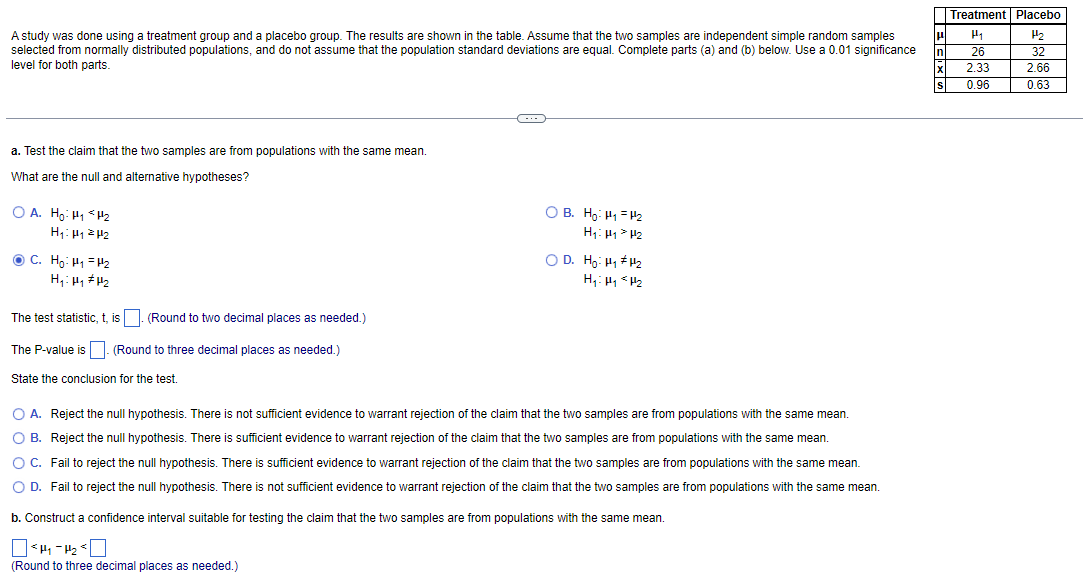 A study was done using a treatment group and a placebo group. The results are shown in the table. Assume that the two samples are independent simple random samples
selected from normally distributed populations, and do not assume that the population standard deviations are equal. Complete parts (a) and (b) below. Use a 0.01 significance
level for both parts.
a. Test the claim that the two samples are from populations with the same mean.
What are the null and alternative hypotheses?
OA. Ho: H₁ H₂
Η‹: με 2 μ2
C. Ho: H₁
H₂
H₁: H₁ H₂
The test statistic, t, is. (Round to two decimal places as needed.)
The P-value is. (Round to three decimal places as needed.)
State the conclusion for the test.
~
OB. Ho H₁ H₂
H₁ H₁ H₂
OD. Ho: H₁ H₂
H₁: Hy <H₂
O A. Reject the null hypothesis. There is not sufficient evidence to warrant rejection of the claim that the two samples are from populations with the same mean.
O B. Reject the null hypothesis. There is sufficient evidence to warrant rejection of the claim that the two samples are from populations with the same mean.
O C. Fail to reject the null hypothesis. There is sufficient evidence to warrant rejection of the claim that the two samples are from populations with the same mean.
O D. Fail to reject the null hypothesis. There is not sufficient evidence to warrant rejection of the claim that the two samples are from populations with the same mean.
b. Construct confidence interval suitable for testing the claim that the two samples are from populations with the same mean.
|<H₁-H₂
(Round to three decimal places as needed.)
Treatment Placebo
μ H₁
n
26
2.33
0.96
32
2.66
0.63