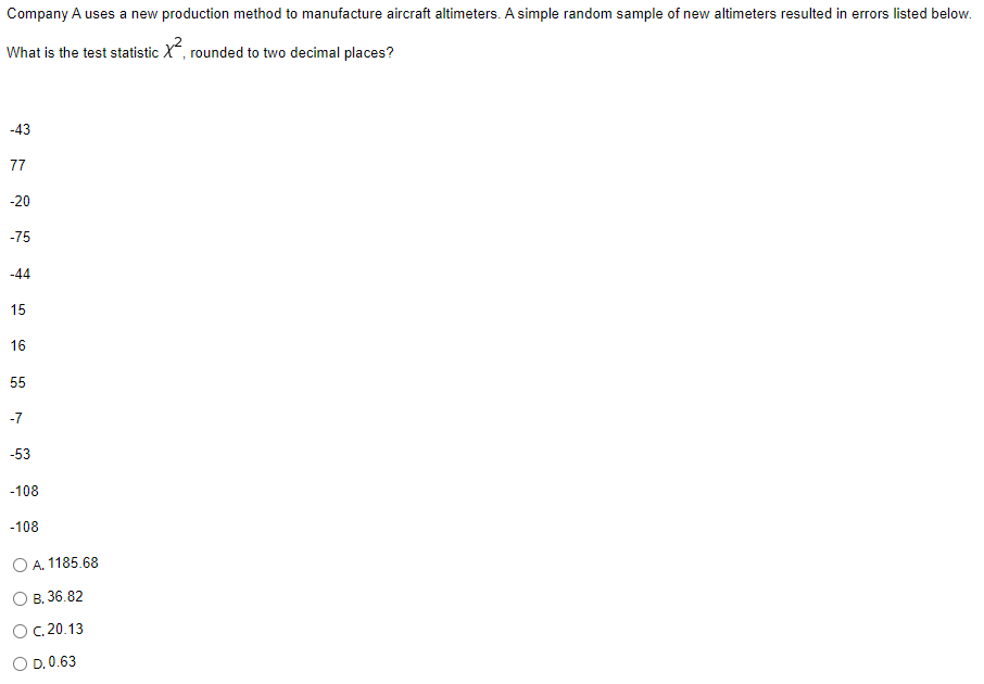 Company A uses a new production method to manufacture aircraft altimeters. A simple random sample of new altimeters resulted in errors listed below.
What is the test statistic X, rounded to two decimal places?
-43
77
-20
-75
-44
15
16
55
-7
-53
-108
-108
O A. 1185.68
B. 36.82
C. 20.13
O
O D. 0.63