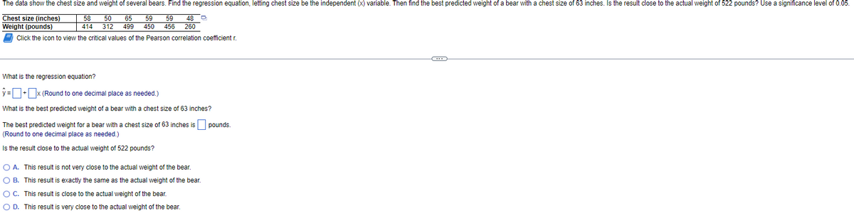 The data show the chest size and weight of several bears. Find the regression equation, letting chest size be the independent (x) variable. Then find the best predicted weight of a bear with a chest size of 63 inches. Is the result close to the actual weight of 522 pounds? Use a significance level of 0.05.
Chest size (inches)
58 50 65 59 59 48 D
414 312 499 450 456 260
Weight
(pounds)
Click the icon to view the critical values of the Pearson correlation coefficient r.
What is the regression equation?
y=+x (Round to one decimal place as needed.)
What is the best predicted weight of a bear with a chest size of 63 inches?
The best predicted weight for a bear with a chest size of 63 inches is pounds.
(Round to one decimal place as needed.)
Is the result close to the actual weight of 522 pounds?
O A. This result is not very close to the actual weight of the bear.
O B. This result is exactly the same as the actual weight of the bear.
O C. This result is close to the actual weight of the bear.
O D. This result is very close to the actual weight of the bear.
C