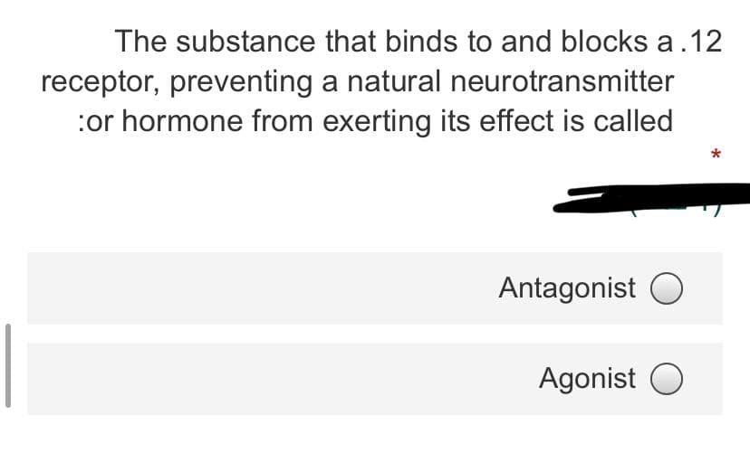 The substance that binds to and blocks a.12
receptor, preventing a natural neurotransmitter
:or hormone from exerting its effect is called
Antagonist O
Agonist O
