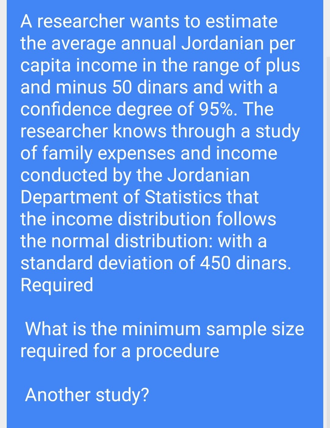 A researcher wants to estimate
the average annual Jordanian per
capita income in the range of plus
and minus 50 dinars and with a
confidence degree of 95%. The
researcher knows through a study
of family expenses and income
conducted by the Jordanian
Department of Statistics that
the income distribution follows
the normal distribution: with a
standard deviation of 450 dinars.
Required
What is the minimum sample size
required for a procedure
Another study?
