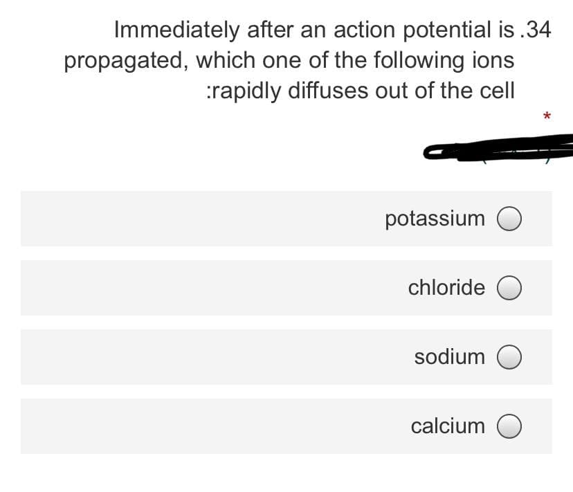 Immediately after an action potential is .34
propagated, which one of the following ions
:rapidly diffuses out of the cell
potassium O
chloride O
sodium O
calcium O
