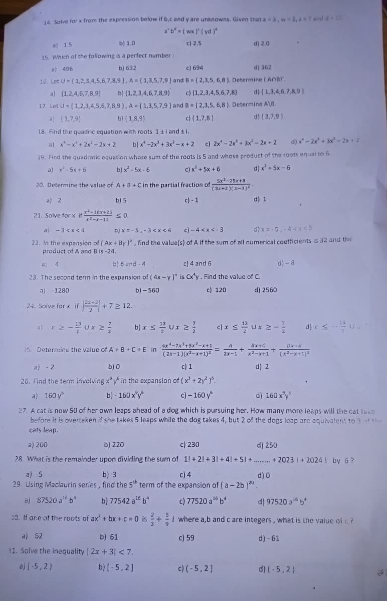 14. Solve for x from the expression below if b,c and y are unknowns. Given that a = 3, w-2, 2-7 and d=15
a'b = (wx) (yd)"
c) 2.5
a) 1.5
b) 1.0
15. Which of the following is a perfect number:
a) 496
b) 632
c) 694
d) 362
16. Let U=(1,2,3,4,5,6,7,8,9), A = (1,3,5,7,9) and B = (2,3,5, 6,8). Determine (ANB)'.
a) (1,2,4,6,7,8,9) b) (1,2,3,4,6,7,8,9)
c) {1,2,3,4,5,6,7,8) d) { 1,3,4,6,7,8,9)
17. Let U=(1,2,3,4,5,6,7,8,9), A = (1,3,5,7,9) and B = {2,3,5, 6,8). Determine A\B.
a) (1,7,9)
b) {1,8,9)
c) (1,7,8)
d) (3,7,9)
18. Find the quadric equation with roots 1 ±i and ±i.
a) x²-x² + 2x² - 2x + 2 b) x-2x³ + 3x²-x+2 c) 2x-2x² + 3x² - 2x + 2 d) x-2x² + 3x² - 2x + 2
19. Find the quadratic equation whose sum of the roots is 5 and whose product of the roots equal to 6.
a) x²-5x+6
b) x²-5x-6
c) xỉ+5X+6
d) x² + 5x--6
20. Determine the value of A + B + C in the partial fraction of
a) 2
c)-1
21. Solve for x if
a) -3 <x<4
b) x=-5, -3<x< 4
c)-4<x<-3
d) x = -5,-4 <x<3
22. In the expansion of (Ax+By ), find the value(s) of A if the sum of all numerical coefficients is 32 and the
product of A and B is -24.
a; 4
b) 6 and 4
c) 4 and 6
23. The second term in the expansion of (4x-y)" is Cx y. Find the value of C.
a) -1280
b) - 560
c) 120
d) 2560
24. Solve for x if +3+3
a) x2 - 2ux ≥ 2
x²+10x+25
x²-x-12
b) 5
≤ 0.
+7 2 12.
16
a) 87520 a¹ bª
b) x ≤ 1/3 Ux ²2/
5x²-25x+8
(3x+2)(x-3)²
4x4-7x³+5x²-x+1.
(2x-1)(x²-x+1)²
20. If one of the roots of ax² + bx+c = 0 is = +
3
a) 52
b) 61
31. Solve the inequality | 2x + 3) < 7.
a) (-5,2)
b) [-5,2]
d) 2.0
==
a) 5
b) 3
c) 4
d) 0
29. Using Maclaurin series, find the 5th term of the expansion of (a-2b )20.
b) 77542 a ¹6 b
d) 1
c) x ≤/Ux 2-1/
+
2x-1
Bx+C
x²-x+1
d) 2
25. Determine the value of A + B + C + E in
a) - 2
b) 0
c) 1
26. Find the term involving x y in the expansion of (x³ + 2y²)6.
a) 160 y
b) - 160 x³y
c) - 160 y
d) 160 x³y
27. A cat is now 50 of her own leaps ahead of a dog which is pursuing her. How many more leaps will the cat take
before it is overtaken if she takes 5 leaps while the dog takes 4, but 2 of the dogs leap are equivalent to 3 of the
cats leap.
16
c) 77520 a ¹6 b4
c) (-5,2]
a) 200
b) 220
c) 230
d) 250
28. What is the remainder upon dividing the sum of 1!+ 2! +3! +4! +51 ++2023! + 2024! by 6?
d)-8
+
d) x ≤u..
DX-TE
(x²-x+1)²
d) 97520 ab
i where a,b and c are integers, what is the value of t. ?
c) 59
d) - 61
d) (-5,2)
P