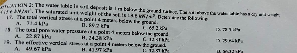 SITUATION 2: The water table in soil deposit is 1 m below the ground surface. The soil above the water table has a dry unit weight
of 15.6 kN/m³. The saturated unit weight of the soil is 18.6 kN/m³. Determine the following:
17. The total vertical stress at a point 4 meters below the ground.
A. 71.4 kPa
B. 89.2 kPa
C. 65.2 kPa
18. The total pore water pressure at a point 4 meters below the ground.
A. 22.87 kPa
C. 32.31 kPa
B. 24.38 kPa
19. The effective vertical stress at a point 4 meters below the ground.
A. 49.67 kPa
B. 41.97 kPa
C. 32.87 kPa
D. 78.5 kPa
D. 29.64 kPa
D. 56.32 kPa