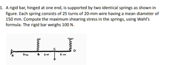 1. A rigid bar, hinged at one end, is supported by two identical springs as shown in
figure. Each spring consists of 25 turns of 20-mm wire having a mean diameter of
150 mm. Compute the maximum shearing stress in the springs, using Wahl's
formula. The rigid bar weighs 100 N.
لل
3m
B
2 m