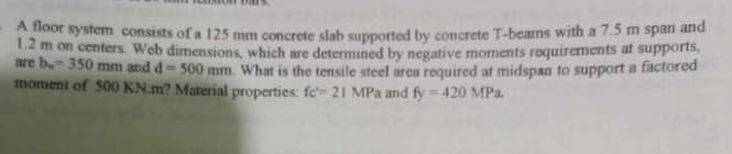 A floor system consists of a 125 mm concrete slab supported by concrete T-bearns with a 7.5 m span and
1.2 m on centers. Web dimensions, which are determined by negative moments requirements at supports,
are b.- 350 mm and d-500 mm. What is the tensile steel area required at midspan to support a factored
moment of 500 KN.m? Material properties: fe- 21 MPa and fy = 420 MPa.