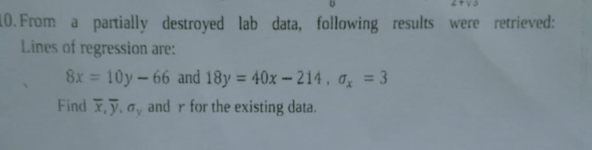 10. From a partially destroyed lab data, following results were retrieved:
Lines of regression are:
8x = 10y - 66 and 18y = 40x-214, ax = 3
Find x,y, o, and r for the existing data.