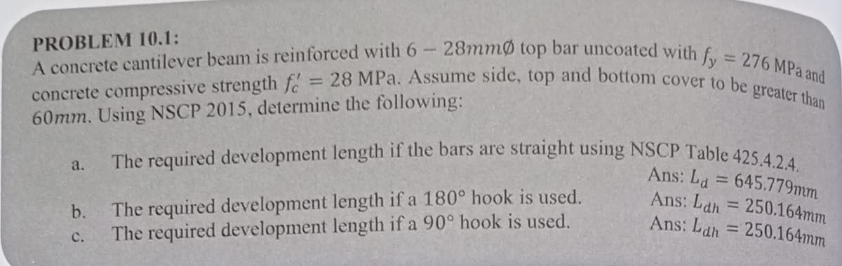 -28mmØ top bar uncoated with fy = 276 MPa and
concrete compressive strength f = 28 MPa. Assume side, top and bottom cover to be greater than
60mm. Using NSCP 2015, determine the following:
PROBLEM 10.1:
A concrete cantilever beam is reinforced with 6
a.
The required development length if the bars are straight using NSCP Table 425.4.2.4.
Ans: La = 645.779mm
Ans: Lah = 250.164mm
Ans: Lah= 250.164mm
b.
The required development length if a 180° hook is used.
C. The required development length if a 90° hook is used.