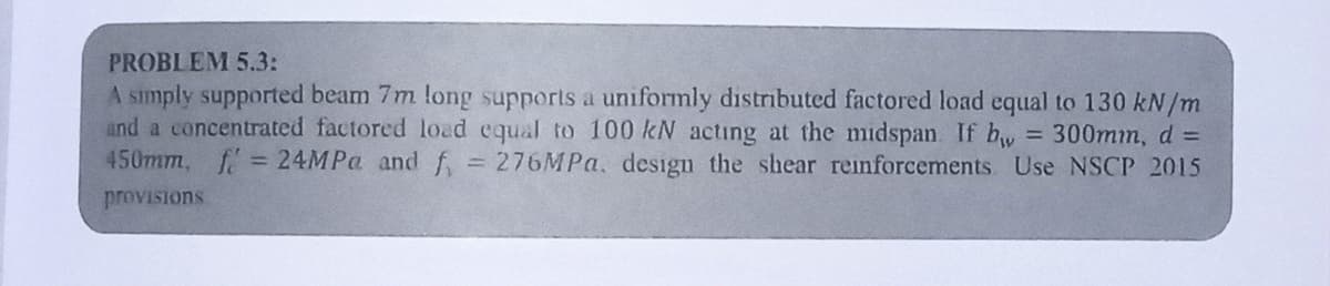 PROBLEM 5.3:
A simply supported beam 7m long supports a uniformly distributed factored load equal to 130 kN/m
and a concentrated factored load equal to 100 kN acting at the midspan. If bw = 300mm, d =
450mm, f = 24MPa and f = 276MPa, design the shear reinforcements Use NSCP 2015
provisions