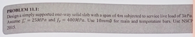 PROBLEM 11.1:
Design a simply supported one-way solid slab with a span of 4m subjected to service live load of 3kPa.
Assume f= 25MPa and fy = 400MPa. Use 10mm for main and temperature bars. Use NSCP
2015.