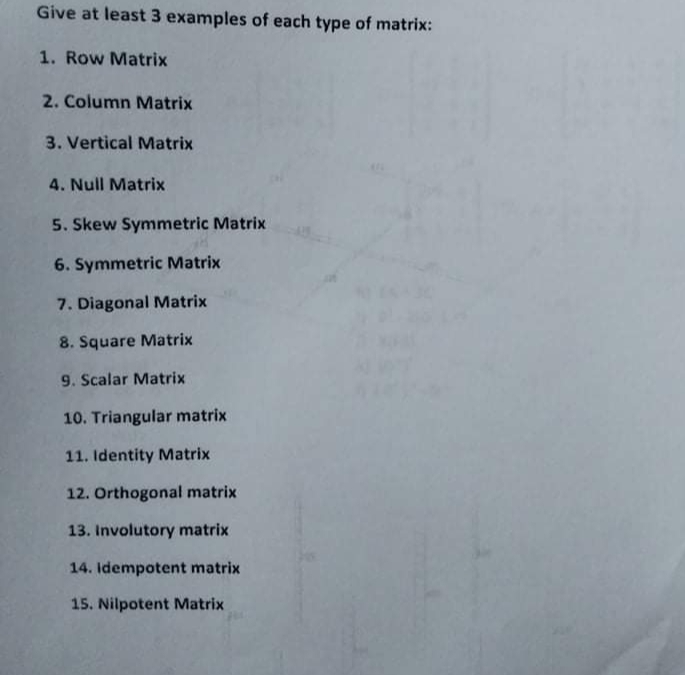 Give at least 3 examples of each type of matrix:
1. Row Matrix
2. Column Matrix
3. Vertical Matrix
4. Null Matrix
5. Skew Symmetric Matrix
6. Symmetric Matrix
7. Diagonal Matrix
8. Square Matrix
9. Scalar Matrix
10. Triangular matrix
11. Identity Matrix
12. Orthogonal matrix
13. Involutory matrix
14. Idempotent matrix
15. Nilpotent Matrix
