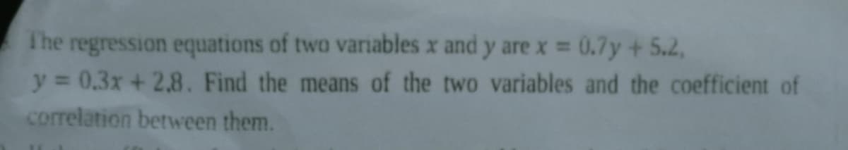 The regression equations of two variables x and y are x = 0.7y + 5.2,
y = 0.3x+2.8. Find the means of the two variables and the coefficient of
correlation between them.