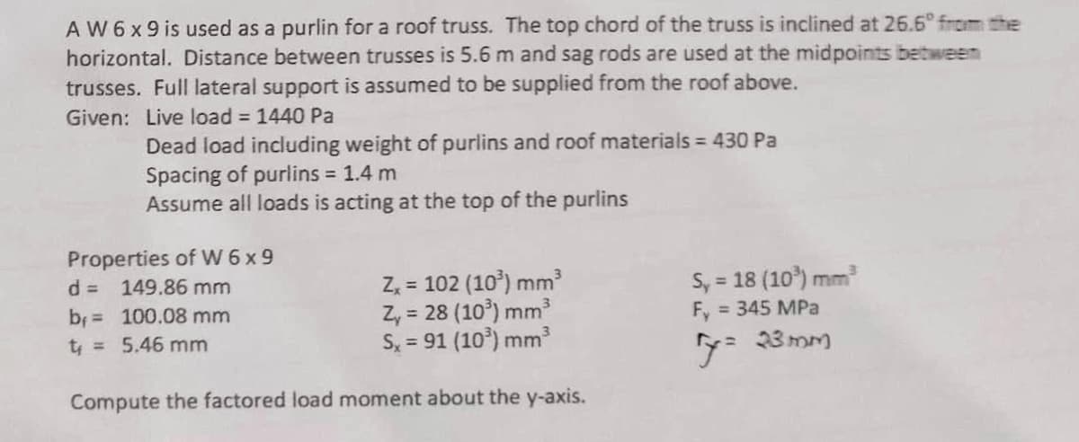 A W 6 x 9 is used as a purlin for a roof truss. The top chord of the truss is inclined at 26.6° from the
horizontal. Distance between trusses is 5.6 m and sag rods are used at the midpoints between
trusses. Full lateral support is assumed to be supplied from the roof above.
Given: Live load = 1440 Pa
Dead load including weight of purlins and roof materials = 430 Pa
Spacing of purlins = 1.4 m
Assume all loads is acting at the top of the purlins
Properties of W6x9
d =
149.86 mm
b₁ = 100.08 mm
t₁ = 5.46 mm
Zx = 102 (10³) mm³
Sy = 18 (10³) mm³
Z₁ = 28 (103) mm³
Fy
= 345 MPa
Sx = 91 (10³) mm³
Compute the factored load moment about the y-axis.
y= 23mm