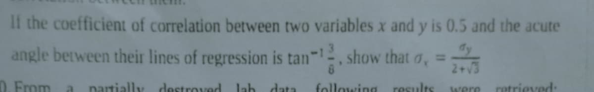 If the coefficient of correlation between two variables x and y is 0.5 and the acute
angle between their lines of regression is tan-1, show that o, =
2+√3
0. From a partially destroved lab data
following results
were
retrieved: