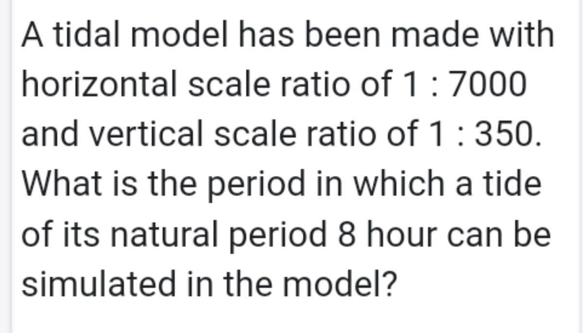 A tidal model has been made with
horizontal scale ratio of 1:700
and vertical scale ratio of 1:350.
What is the period in which a tide
of its natural period 8 hour can be
simulated in the model?
