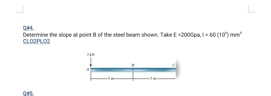 Q#4.
Determine the slope at point B of the steel beam shown. Take E =200Gpa, I = 60 (10°) mm“
CLO2PLO2
3 kN
B
5 m-
Q#5.
