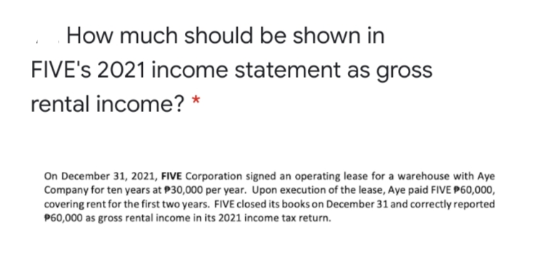 How much should be shown in
FIVE's 2021 income statement as gross
rental income? *
On December 31, 2021, FIVE Corporation signed an operating lease for a warehouse with Aye
Company for ten years at P30,000 per year. Upon execution of the lease, Aye paid FIVE P60,000,
covering rent for the first two years. FIVE closed its books on December 31 and correctly reported
P60,000 as gross rental income in its 2021 income tax return.
