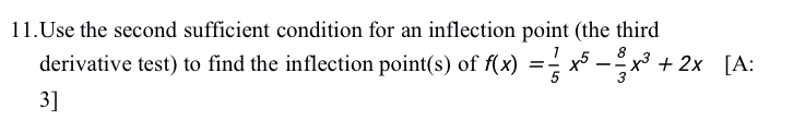 11.Use the second sufficient condition for an inflection point (the third
derivative test) to find the inflection point(s) of f(x) =;x5 -x³ + 2x [A:
3]
