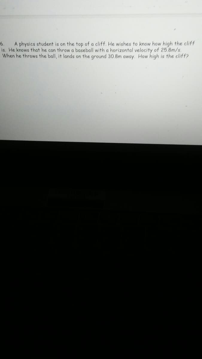 A physics student is on the top of a cliff, He wishes to know how high the cliff
is. He knows that he can throwa baseball with a horizontal velocity of 25.8m/s.
When he throws the ball, it lands on the ground 30.8m away. How high is the cliff?
6.
