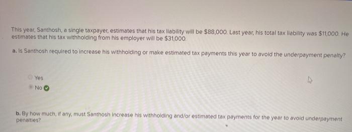 This year, Santhosh, a single taxpayer, estimates that his tax llability will be $88,000. Last year, his total tax liability was $11,000. He
estimates that his tax withholding from his employer will be $31,000.
a. Is Santhosh required to increase his withholding or make estimated tax payments this year to avoid the underpayment penalty?
O Yes
No
b. By how much, if any, must Santhosh increase his withholding and/or estimated tax payments for the year to avoid underpayment
penalties?
