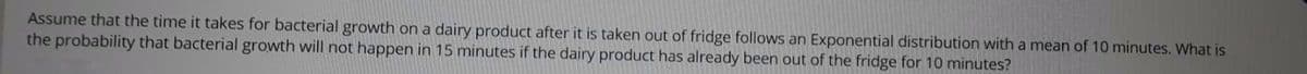 Assume that the time it takes for bacterial growth on a dairy product after it is taken out of fridge follows an Exponential distribution with a mean of 10 minutes. What is
the probability that bacterial growth will not happen in 15 minutes if the dairy product has already been out of the fridge for 10 minutes?
