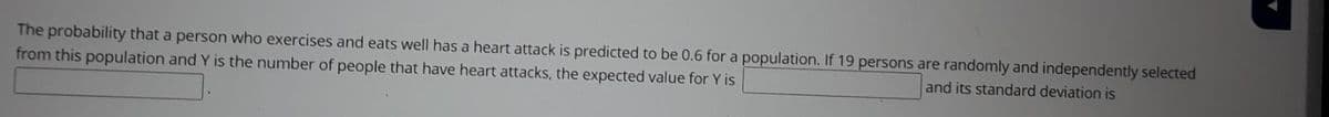 The probability that a person who exercises and eats well has a heart attack is predicted to be 0.6 for a population. If 19 persons are randomly and independently selected
from this population and Y is the number of people that have heart attacks, the expected value for Y is
and its standard deviation is
