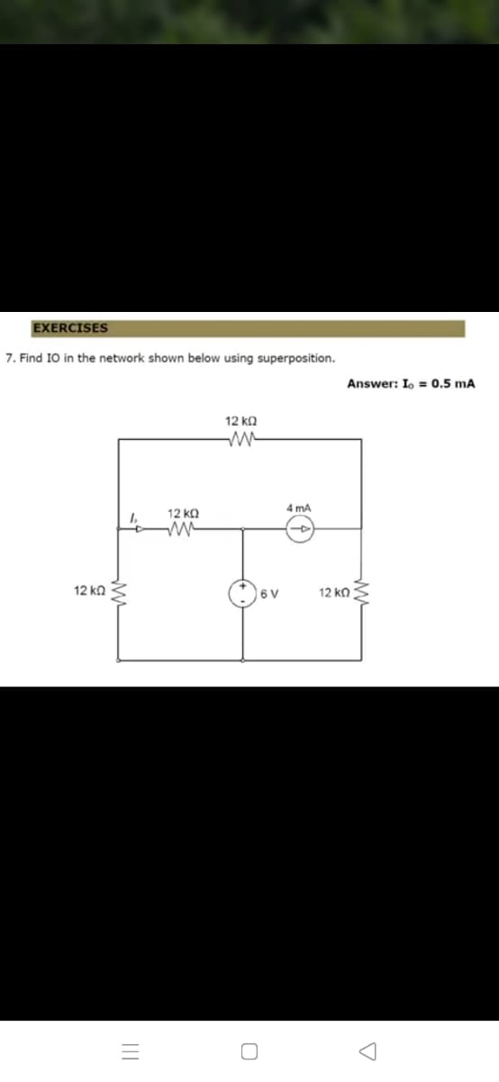 EXERCISES
7. Find I0 in the network shown below using superposition.
Answer: I, = 0.5 mA
12 ka
4 mA
12 kQ
12 ko
| 6 V
12 ka S
