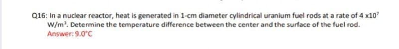 Q16: In a nuclear reactor, heat is generated in 1-cm diameter cylindrical uranium fuel rods at a rate of 4 x10
W/m?. Determine the temperature difference between the center and the surface of the fuel rod.
Answer:9.0°C
