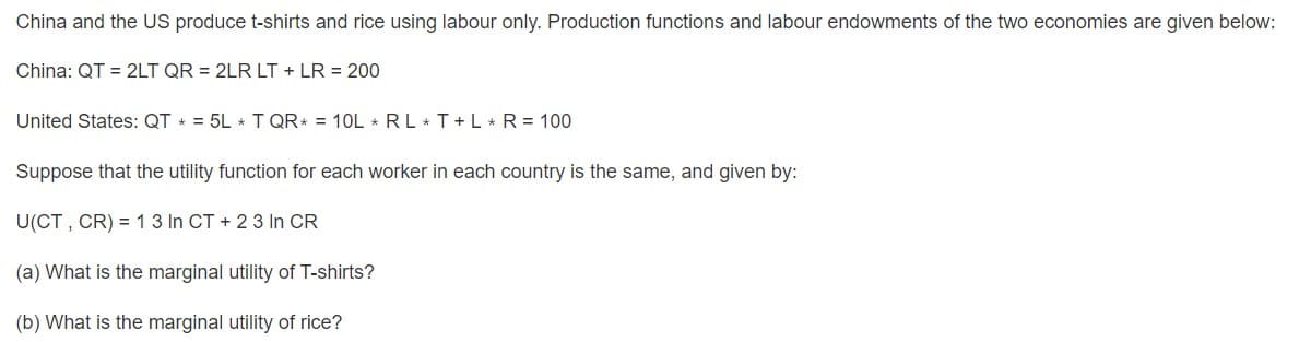 China and the US produce t-shirts and rice using labour only. Production functions and labour endowments of the two economies are given below:
China: QT = 2LT QR = 2LR LT + LR = 200
United States: QT * = 5L * T QR* = 10L * RL T+L * R = 100
Suppose that the utility function for each worker in each country is the same, and given by:
U(CT , CR) = 13 In CT + 2 3 In CR
(a) What is the marginal utility of T-shirts?
(b) What is the marginal utility of rice?
