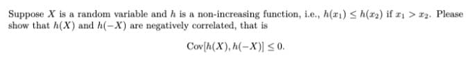 Suppose X is a random variable and h is a non-increasing function, i.e., h(x1) < h(x2) if r1 > #2. Please
show that h(X) and h(-X) are negatively correlated, that is
Cov[h(X), h(-X)] <0.
