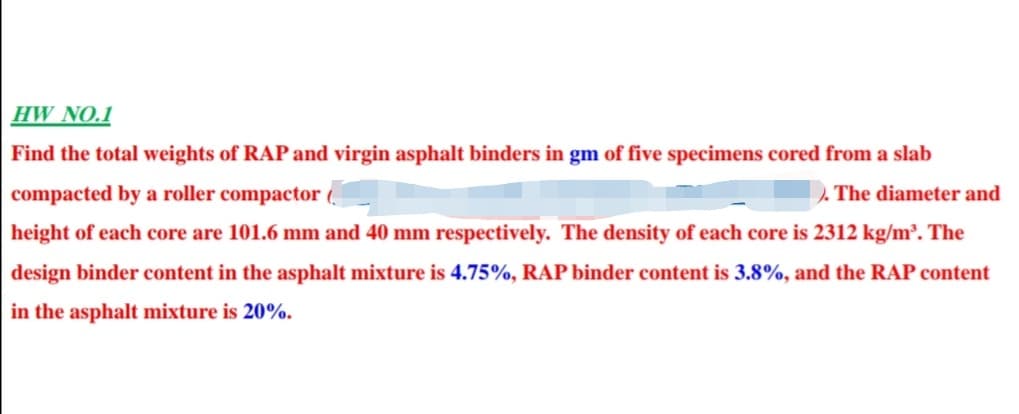 HW NO.1
Find the total weights of RAP and virgin asphalt binders in gm of five specimens cored from a slab
compacted by a roller compactor
The diameter and
height of each core are 101.6 mm and 40 mm respectively. The density of each core is 2312 kg/m². The
design binder content in the asphalt mixture is 4.75%, RAP binder content is 3.8%, and the RAP content
in the asphalt mixture is 20%.
