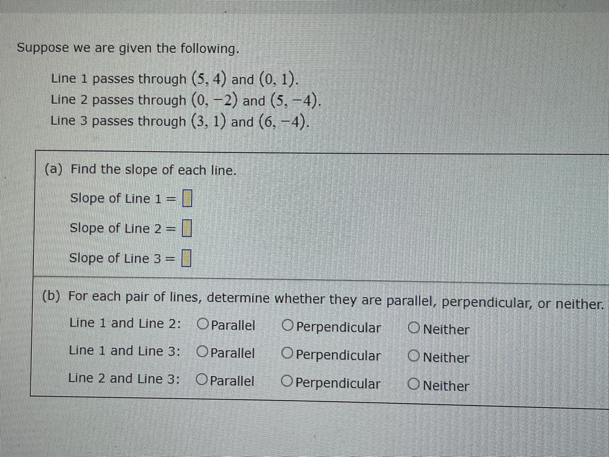 Suppose we are given the following.
Line 1 passes through (5, 4) and (0, 1).
Line 2 passes through (0,-2) and (5,-4).
Line 3 passes through (3, 1) and (6,-4).
(a) Find the slope of each line.
Slope of Line 1 = |
Slope of Line 2 =
Slope of Line 3 =
(b) For each pair of lines, determine whether they are parallel, perpendicular, or neither.
Line 1 and Line 2:
OParallel
O Perpendicular
O Neither
Line 1 and Line 3: OParallel
O Perpendicular
O Neither
Line 2 and Line 3:
OParallel
O Perpendicular
O Neither
D □
