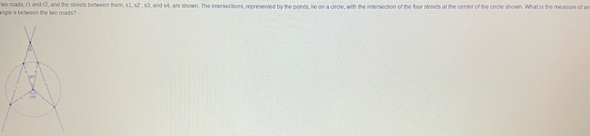 wo roads, rl and r2, and the streets between them, sl, s2, s3, and s4, are shown. The intersections, represented by the points, lie ona circle, with the intersection of the four streets at the center of the circle shown. What is the measure of an
angle a between the two roads?
