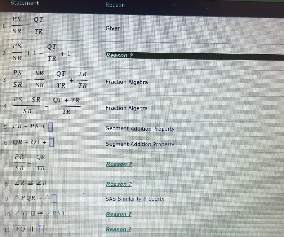 Statement
Reason
PS
QT
1.
SR
Given
TR
PS
QT
+ =
+ 1
Reason ?
SR
TR
PS
SR
QT
TR
13
SR
Fraction Algebra
SR
TR
TR
PS +SR
QT + TR
4
Fraction Algebra
SR
TR
5 PR = PS +|
Segment Addition Property
6 QR = QT +
Segment Addition Property
PR
QR
7
SR
Reason ?
TR
8.
ZR ZR
Reason ?
9 APQR AI
SAS Similarity Property
10 ZRPQ =ZRST
Reason ?
11 PQ ||
Reason ?
2)
