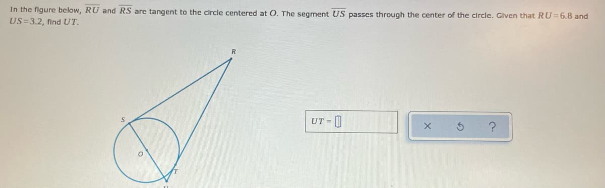 In the figure below, RU and RS are tangent to the circle centered at O. The segment US passes through the center of the circle. Glven that RU=6.8 and
US=3.2, find UT.
UT =
