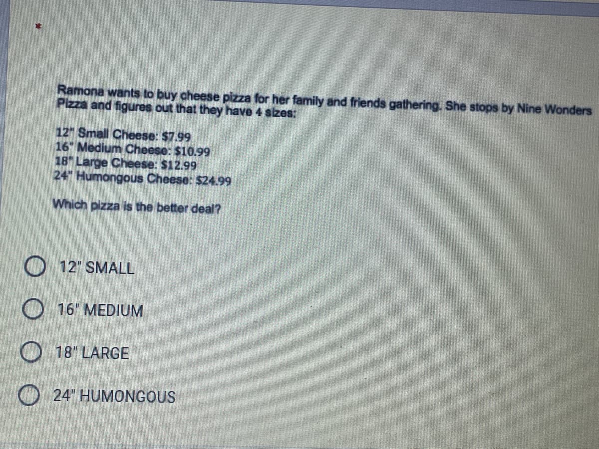 Ramona wants to buy cheese pizza for her family and friends gathering. She stops by Nine Wonders
Pizza and figures out that they have 4 sizes:
12" Small Cheese: $7.99
16 Medium Cheese: $10.99
18" Large Cheese: $12.99
24" Humongous Cheese: $24.99
Which pizza is the better deal?
O 12" SMALL
O 16" MEDIUM
O 18" LARGE
O 24" HUMONGOUS
