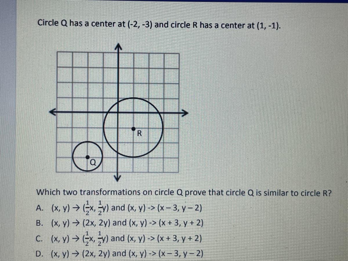 Circle Q has a center at (-2, -3) and circle R has a center at (1, -1).
Which two transformations on circle Q prove that circle Q is similar to circle R?
A. (x, y) → (x, -v) and (x, y) -> (x – 3, y – 2)
B. (x, y) (2x, 2y) and (x, y) -> (x + 3, y + 2)
C. (x, y) → x y) and (x, y) -> (x + 3, y + 2)
D. (x, y) (2x, 2y) and (x, y) -> (x - 3, y- 2)
