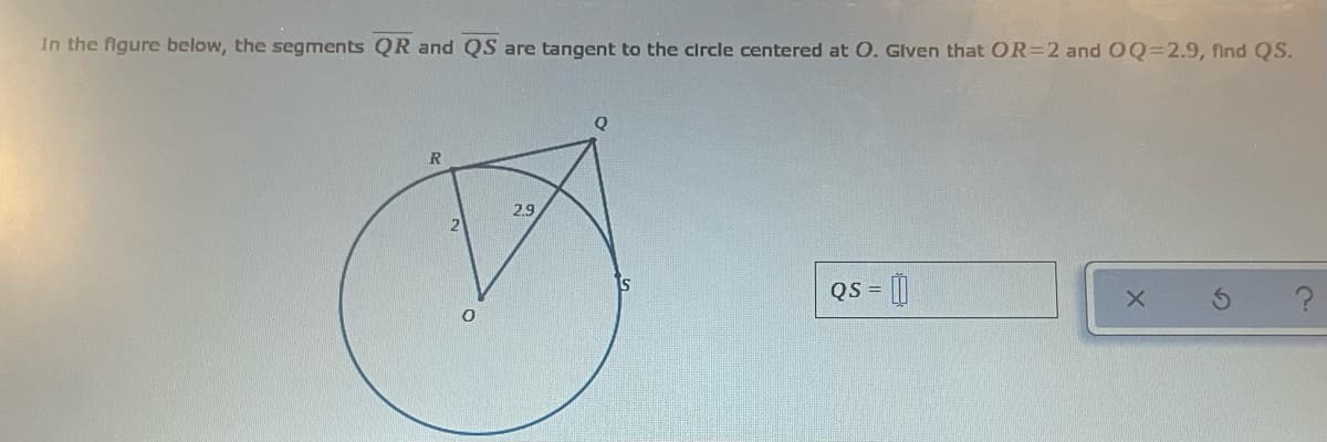 In the flgure below, the segments QR and QS are tangent to the circle centered at O. Glven that OR=2 and OQ=2.9, find QS.
Q
2.9
QS = []

