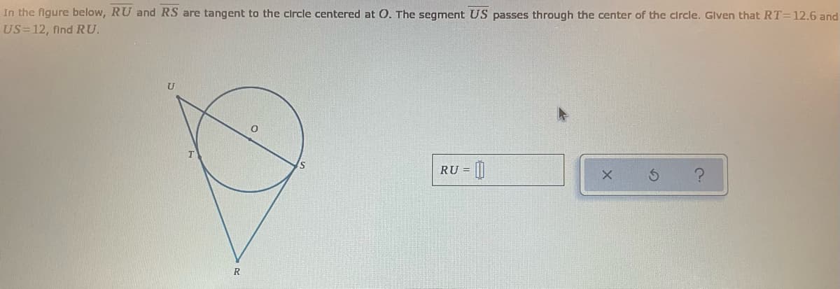 In the figure below, RU and RS are tangent to the clrcle centered at O. The segment US passes through the center of the circle. Glven that RT=12.6 and
US=12, find RU.
RU =
R
