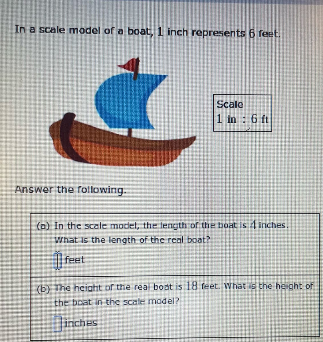 In a scale model of a boat, 1 inch represents 6 feet.
Scale
1 in : 6 ft
Answer the following.
(a) In the scale model, the length of the boat is 4 inches.
What is the length of the real boat?
feet
(b) The height of the real boat is 18 feet. What is the height of
the boat in the scale model?
inches
