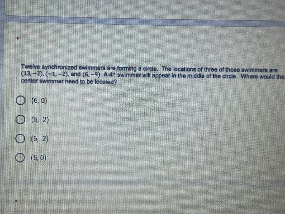 Twelve synchronized swimmers are forming a circle. The locations of three of those swimmers are
(13,-2), (-1,-2), and (6,-9). A 4 swimmer will appear in the middle of the circle. Where would the
center swimmer need to be located?
O (6, 0)
O (5, -2)
O (6, -2)
O (5, 0)
