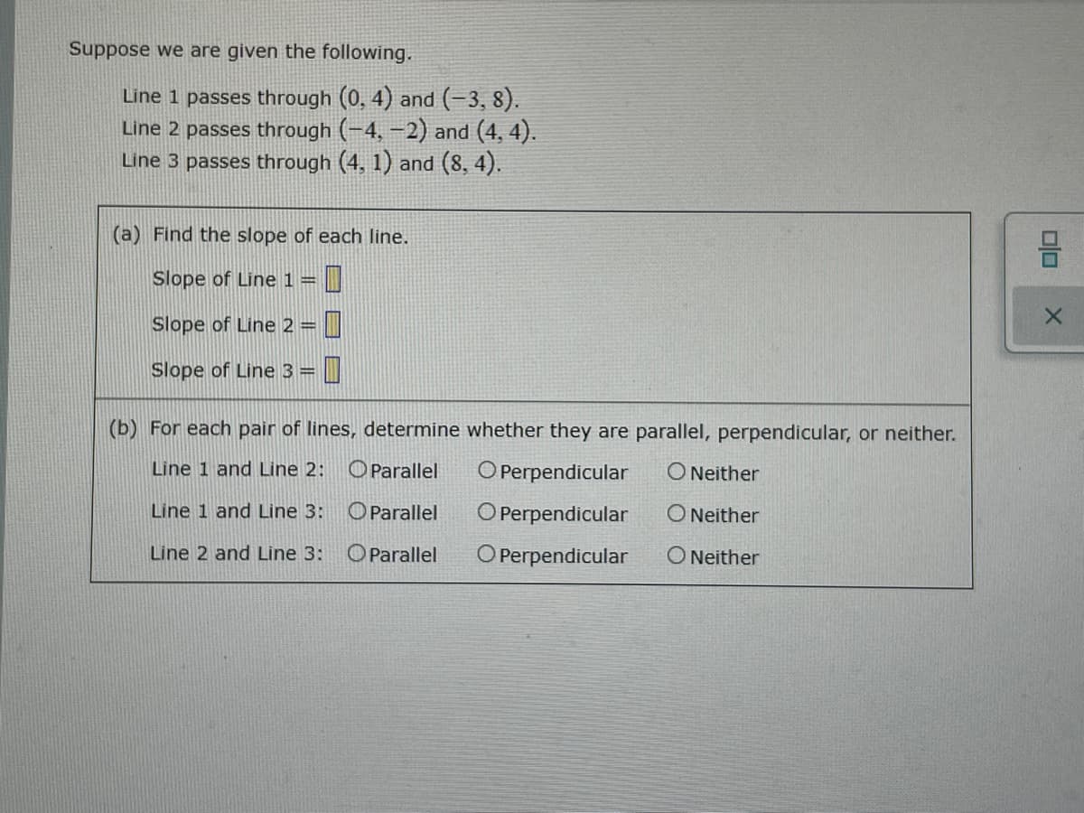 Suppose we are given the following.
Line 1 passes through (0, 4) and (-3, 8).
Line 2 passes through (-4, -2) and (4, 4).
Line 3 passes through (4, 1) and (8, 4).
(a) Find the slope of each line.
Slope of Line 1 =
Slope of Line 2 =
Slope of Line 3=
(b) For each pair of lines, determine whether they are parallel, perpendicular, or neither.
Line 1 and Line 2:
OParallel
O Perpendicular
O Neither
Line 1 and Line 3:
OParallel
O Perpendicular
ONeither
Line 2 and Line 3:
OParallel
O Perpendicular
O Neither
