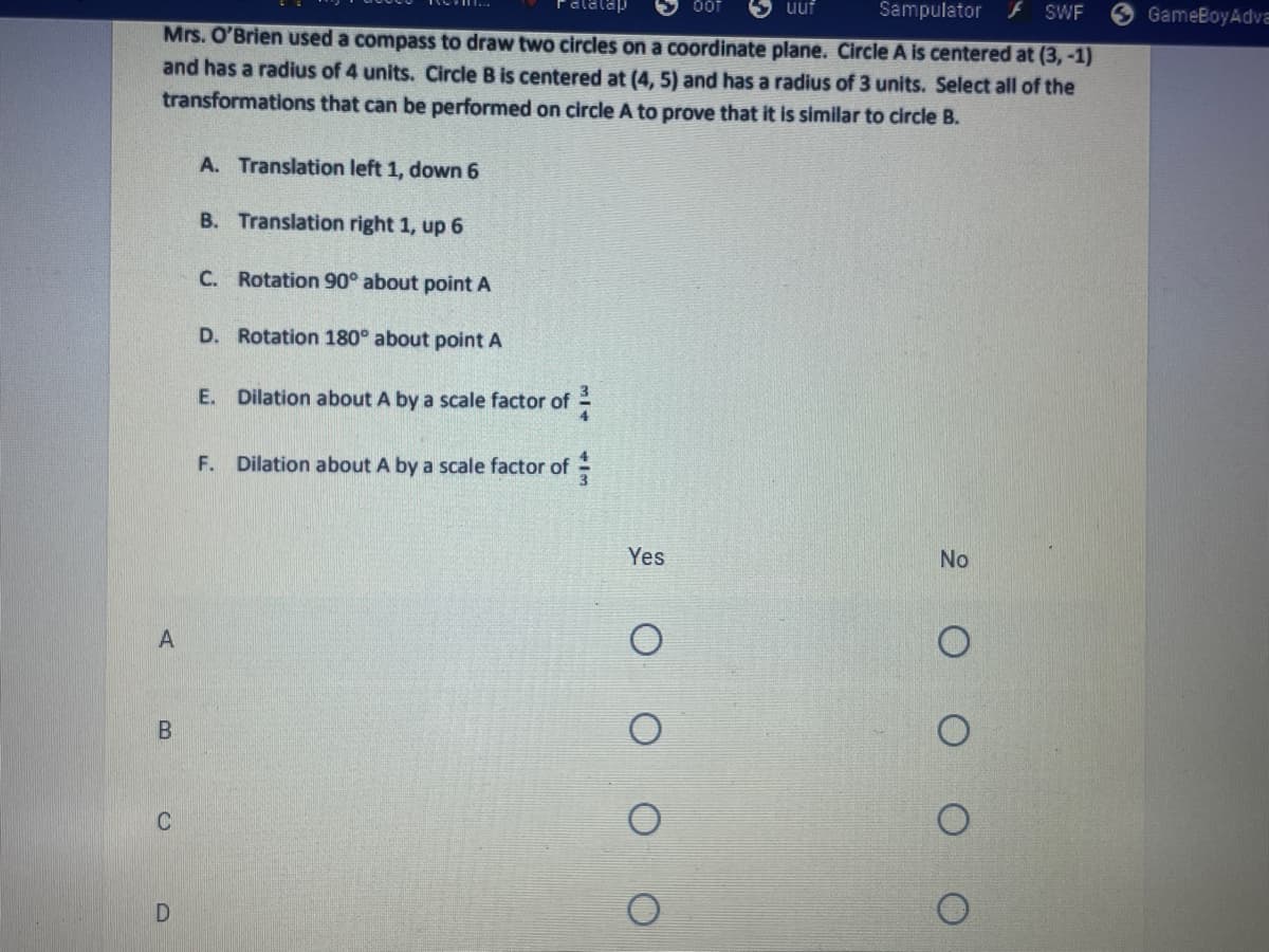 uuf
Sampulator
SWF
GameBoyAdva
Mrs. O'Brien used a compass to draw two circles on a coordinate plane. Circle A is centered at (3, -1)
and has a radius of 4 units. Circle B is centered at (4, 5) and has a radius of 3 units. Select all of the
transformations that can be performed on circle A to prove that it is similar to circle B.
A. Translation left 1, down 6
B. Translation right 1, up 6
C. Rotation 90° about point A
D. Rotation 180° about point A
E. Dilation about A by a scale factor of
F. Dilation about A by a scale factor of -
Yes
No
A
C
D
O O
