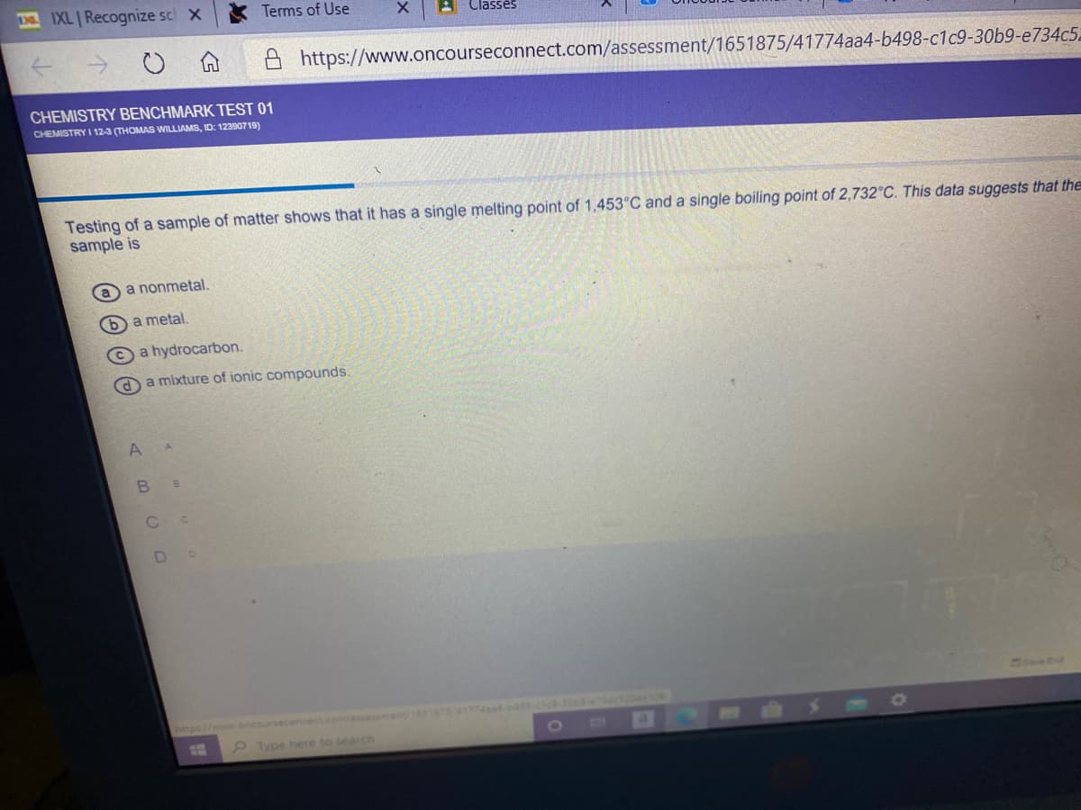 IXL Recognize sc x
Terms of Use
Classes
https://www.oncourseconnect.com/assessment/1651875/41774aa4-b498-c1c9-30b9-e734c5
CHEMISTRY BENCHMARK TEST 01
CHEMISTRY I 12-3 (THOMAS WILLIAMS, ID: 12390719)
Testing of a sample of matter shows that it has a single melting point of 1,453°C and a single boiling point of 2,732°C. This data suggests that the
sample is
a
a nonmetal.
b a metal,
©a hydrocarbon.
O a mixture of ionic compounds.
D.
Seed
14320410
https://wweoncou
econnect.com/assesmen/151675-41774ad-4-ce
11
Type here to search
