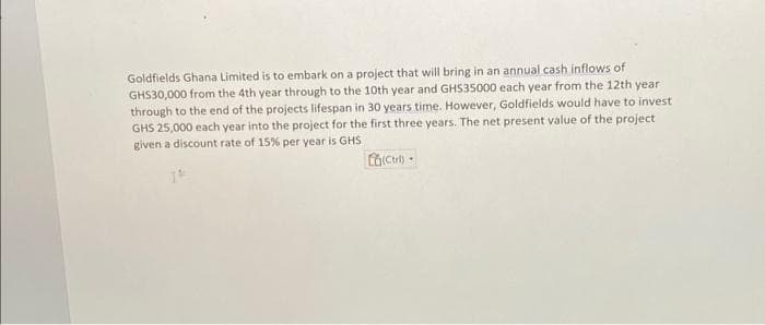 Goldfields Ghana Limited is to embark on a project that will bring in an annual cash inflows of
GHS30,000 from the 4th year through to the 10th year and GHS35000 each year from the 12th year
through to the end of the projects lifespan in 30 years time. However, Goldfields would have to invest
GHS 25,000 each year into the project for the first three years. The net present value of the project
given a discount rate of 15% per year is GHS
(Ctrl) -